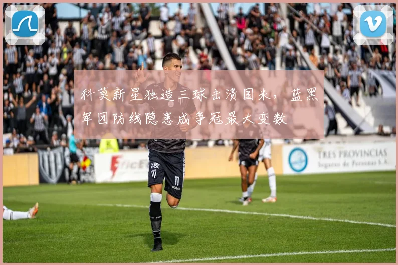 科莫新星独造三球击溃国米，蓝黑军团防线隐患成争冠最大变数