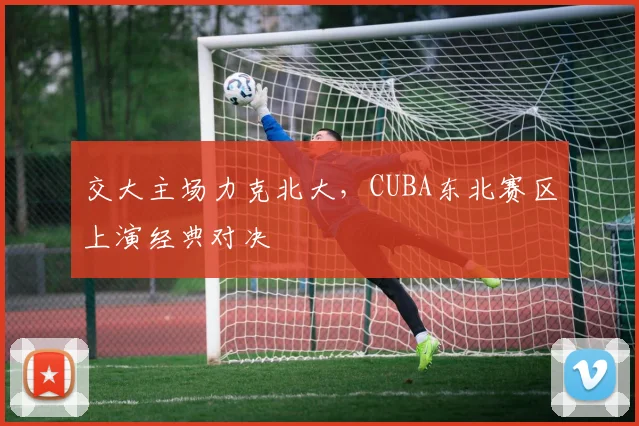 交大主场力克北大,CUBA东北赛区上演经典对决
