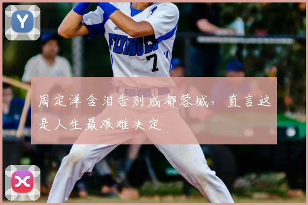 周定洋含泪告别成都蓉城，直言这是人生最艰难决定