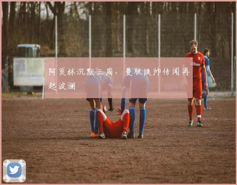 阿莫林沉默三周，曼联换帅传闻再起波澜