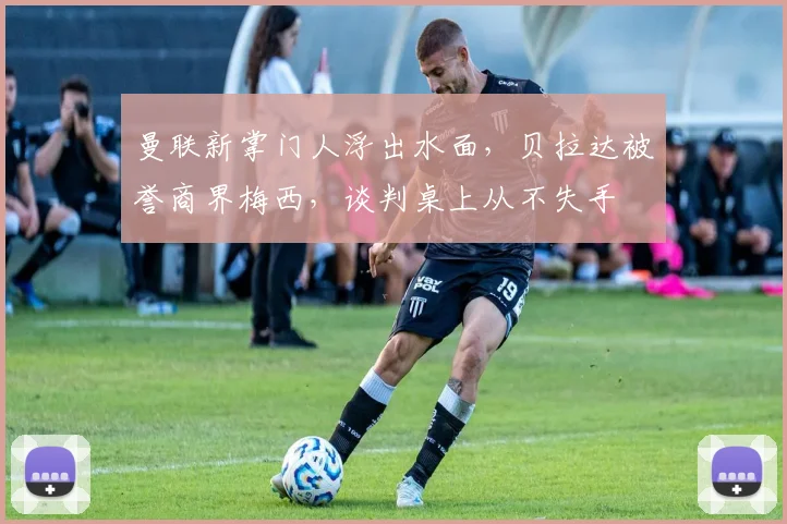 曼联新掌门人浮出水面，贝拉达被誉商界梅西，谈判桌上从不失手