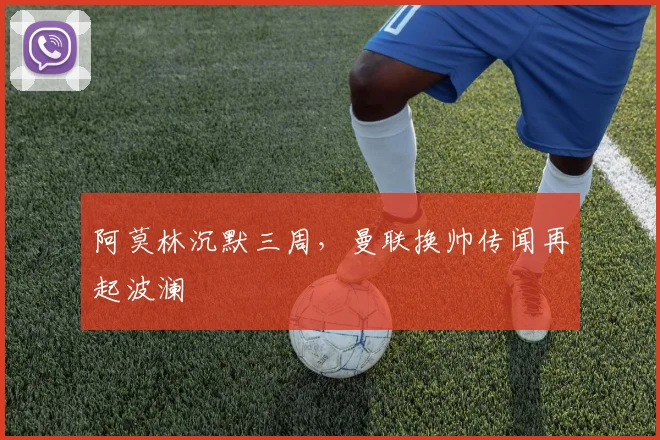 阿莫林沉默三周，曼联换帅传闻再起波澜