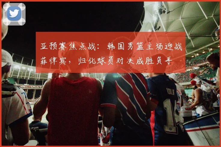 亚预赛焦点战:韩国男篮主场迎战菲律宾,归化球员对决成胜负手