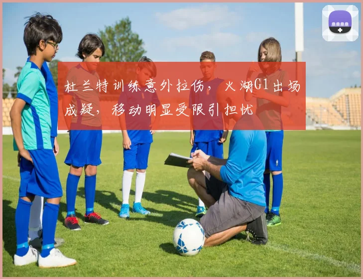 杜兰特训练意外拉伤，火湖G1出场成疑，移动明显受限引担忧